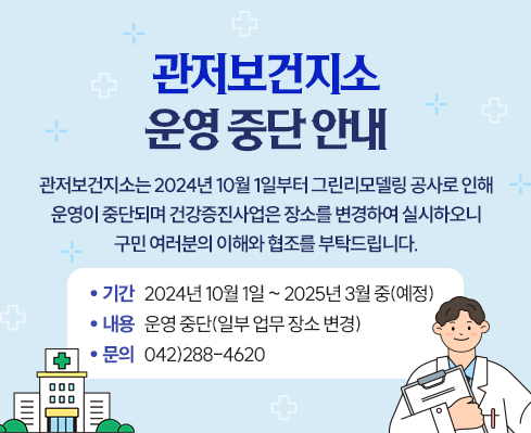 관저보건지소는 2024년 10월 1일부터
그린리모델링 공사로 인해 운영이 중단되며
건강증진사업은 장소를 변경하여 실시하오니
구민 여러분의 이해와 협조를 부탁드립니다.
 기  간: 2024년 10월 1일 ~ 2025년 3월 중(예정)
내  용: 운영 중단(일부 업무 장소 변경)
문  의: 042)288-4620