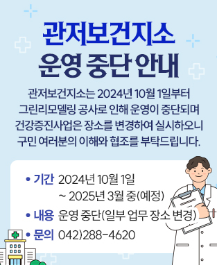 관저보건지소는 2024년 10월 1일부터
그린리모델링 공사로 인해 운영이 중단되며
건강증진사업은 장소를 변경하여 실시하오니
구민 여러분의 이해와 협조를 부탁드립니다.
 기  간: 2024년 10월 1일 ~ 2025년 3월 중(예정)
 내  용: 운영 중단(일부 업무 장소 변경)
 문  의: 042)288-4620