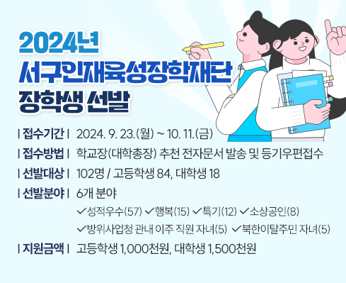 2024년 서구인재육성장학재단 장학생 선발

 - (접수기간) 2024. 9. 23.(월) ~ 10. 11.(금)

 - (접수방법) 학교장(대학총장) 추천 전자문서 발송 및 등기우편접수

 - (선발대상) 102명 / 고등학생 84, 대학생 18

 - (선발분야) 6개 분야

   성적우수(57) 행복(15) 특기(12) 소상공인(8)

   방위사업청 관내 이주 직원 자녀(5) 북한이탈주민 자녀(5)

 - (지원금액) 고등학생 1,000천원, 대학생 1,500천원