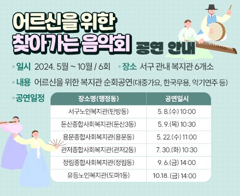 어르신을 위한 찾아가는 음악회 공연 안내
(일    시) 2024. 5월 ~ 10월 / 6회
(장    소) 서구 관내 복지관 6개소
(내    용) 어르신을 위한 복지관 순회공연(대중가요, 한국무용, 악기연주 등)
(공연일정)
장 소 명 (행정동)
서구노인복지관(탄방동) 5. 8.(수) 10:00
둔산종합사회복지관(둔산3동) 5. 9.(목) 10:30
용문종합사회복지관(용문동) 5. 22.(수) 11:00
관저종합사회복지관(관저2동) 7. 30.(화) 10:30
정림종합사회복지관(정림동) 9. 6.(금) 14:00
유등노인복지관(도마1동) 10. 11.(금) 14:00