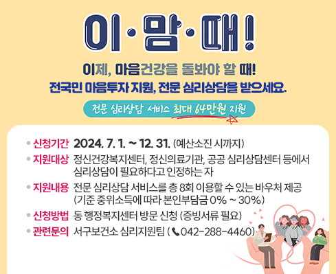 전국민 마음투자 지원사업 안내
 이·맘·때!
 이제, 마음건강을 돌봐야 할 때!
 전국민 마음투자 지원, 전문 심리상담을 받으세요.
 (전문 심리상담 서비스 최대 64만원 지원)

 ○ 신청기간: 2024. 7. 1. ~ 12. 31. (예산소진 시까지)
 ○ 지원대상: 정신건강복지센터, 정신의료기관, 공공 심리상담센터 등에서 심리상담이 필요하다고 인정하는 자
 ○ 지원내용: 전문 심리상담 서비스를 총 8회 이용할 수 있는 바우처 제공
              (기준 중위소득에 따라 본인부담금 0% ~ 30%)
 ○ 신청방법: 동 행정복지센터 방문 신청 (증빙서류 필요)
 ○ 관련문의: 서구보건소 심리지원팀 (☎042-288-4460)