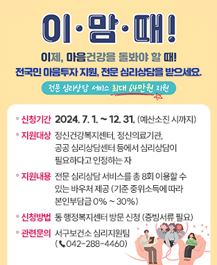 전국민 마음투자 지원사업 안내
 이·맘·때!
 이제, 마음건강을 돌봐야 할 때!
 전국민 마음투자 지원, 전문 심리상담을 받으세요.
 (전문 심리상담 서비스 최대 64만원 지원)

 ○ 신청기간: 2024. 7. 1. ~ 12. 31. (예산소진 시까지)
 ○ 지원대상: 정신건강복지센터, 정신의료기관, 공공 심리상담센터 등에서 심리상담이 필요하다고 인정하는 자
 ○ 지원내용: 전문 심리상담 서비스를 총 8회 이용할 수 있는 바우처 제공
              (기준 중위소득에 따라 본인부담금 0% ~ 30%)
 ○ 신청방법: 동 행정복지센터 방문 신청 (증빙서류 필요)
 ○ 관련문의: 서구보건소 심리지원팀 (☎042-288-4460)