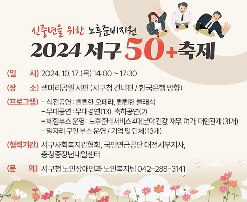 신중년을 위한 노후준비지원 『서구 50+』 축제 

  ○ (일  시) 2024. 10. 17.(목) 14:00 ~ 17:30 
  ○ (장  소) 샘머리공원 서편 (서구청 건너편 / 한국은행 방향)
  ○ (프로그램)
     - 식전공연: 뻔뻔한 오페라, 뻔뻔한 클래식
     - 무대공연: 무대경연(13), 축하공연(2)
     - 체험부스 운영: 노후준비 서비스 4대 분야 건강, 재무, 여가, 대인관계 (31개)
     - 일자리 구인 부스 운영 / 기업 및 단체(13개)
  ○ (협력기관) 서구사회복지관협회, 국민연금공단 대전서부지사, 충청중장년내일센터
  ○ (문    의) 서구청 노인장애인과 노인복지팀 042-288-3141