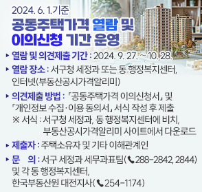 2024. 6. 1. 기준 공동주택가격 열람 및 이의신청 기간 운영

❍ 열람 및 이의신청 기간: 2024. 9. 27. ∼ 10. 28.

❍ 열람 장소: 서구청 세정과 또는 동 행정복지센터, 인터넷(부동산공시가격알리미)

❍ 이의신청 제출 방법: 「공동주택가격 이의신청서」 및 「개인정보 수집‧이용 동의서」 서식 작성 후 제출

  ※ 서식: 서구청 세정과, 동 행정복지센터에 비치, 부동산공시가격알리미 사이트에서 다운로드

❍ 제출자: 주택소유자 및 기타 이해관계인

❍ 문의: 서구 세정과 세무과표팀(☎288-2842, 2844) 및 각 동 행정복지센터, 한국부동산원 대전지사(☎254-1174)