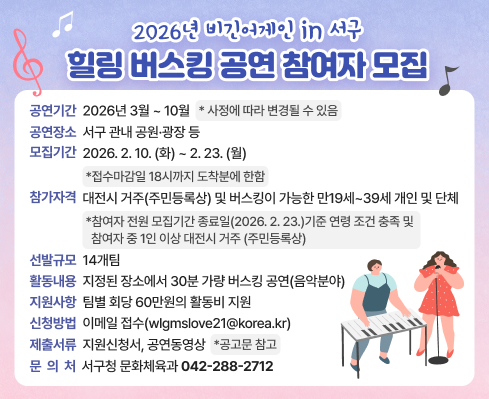 공연기간: 2026년 3월 ~ 10월   * 사정에 따라 변경될 수 있음
공연장소: 서구 관내 공원·광장 등
모집기간: 2026. 2. 10.(화) ~ 2. 23.(월)  *접수마감일 18시까지 도착분에 한함
참가자격: 대전시 거주(주민등록상) 및 버스킹이 가능한 만19세~39세 개인 및 단체
*참여자 전원 모집기간 종료일(2026.2.23.)기준 연령 조건 충족 및 참여자 중 1인 이상 대전시 거주(주민등록상)
선발규모: 14개팀
활동내용: 지정된 장소에서 30분 가량 버스킹 공연(음악분야)
지원사항: 팀별 회당 60만원의 활동비 지원
신청방법: 이메일 접수(wlgmslove21@korea.kr)
제출서류: 지원신청서 등, 공연동영상  *공고문 참고
문 의 처: 서구청 문화체육과(☎042-288-2712)