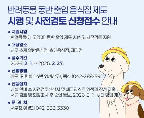 반려동물 동반 출입 음식점 제도
시행 및 사전검토 신청접수 안내
◆ 지원사업
   반려동물(개ㆍ고양이) 동반 출입 제도 시행 및 사전검토 지원
◆ 대상업소
   서구 소재 일반음식점, 휴게음식점, 제과점
◆ 접수기간
   2026. 2. 1. ~ 2026. 2. 27.
◆ 신청방법
   방문 (민원실 14번 위생창구), 팩스 (042-288-5917)
◆ 진행절차
   시설 완비 후 사전검토신청서 및 체크리스트 위생과 작성 제출,
   서류 검토 및 현장조사 후 승인 통보, 2026. 3. 1. 부터 영업 개시
◆ 문  의  처
   서구청 위생과 042-288-3330
