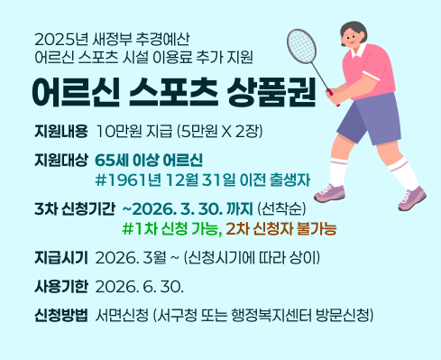 2025년 새정부 추경예산
어르신 스포츠 시설 이용료 추가 지원
어르신 스포츠 상품권
지원내용  10만원 지급 (5만원 X 2장)
지원대상  65세 이상 어르신
                  #1961년 12월 31일 이전 출생자
3차 신청기간  ~2026. 3. 30. 까지 (선착순)
                          #1차 신청 가능, 2차 신청자 불가능
지급시기  2026. 3월 ~ (신청시기에 따라 상이)
사용기한  2026. 6. 30.
신청방법  서면신청 (서구청 또는 행정복지센터 방문신청)