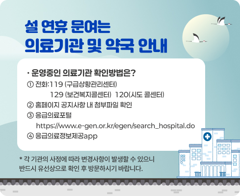 설 연휴 문여는 의료기관 및 약국 안내
· 운영중인 의료기관 확인방법은?
1. 전화: ☎119(구급상황관리센터) ☎129(보건복지콜센터) ☎120(시도 콜센터)
2. 홈페이지 공지사항 내 첨부파일 확인
3. 응급의료포털 https://www.e-gen.or.kr/egen/search_hospital.do 
4. 응급의료정보제공app 

※ 기관별 사정에 따라 변동될 수 있으니,
반드시 유선상으로 확인 후 방문하시기 바랍니다.
