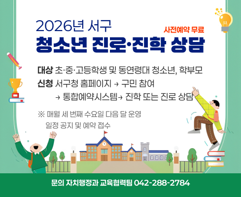 2026년 서구 청소년 진로·진학 상담
사전예약 무료
대상 초·중·고등학생 및 동연령대 청소년, 학부모
신청 서구청 홈페이지 → 구민 참여 
         → 통합예약시스템→ 진학 또는 진로 상담
※ 매월 세 번째 수요일 다음 달 운영
     일정 공지 및 예약 접수
문의 자치행정과 교육협력팀 042-288-2784