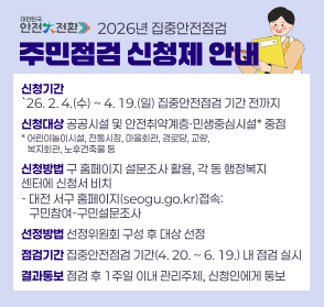 2026년 집중안전점검 주민점검 신청제 안내
신청기간
`26. 2. 4.(수) ~ 4. 19.(일) 집중안전점검 기간 전까지
신청대상 공공시설 및 안전취약계층·민생중심시설* 중점
* 어린이놀이시설, 전통시장, 마을회관, 경로당, 교량, 
   복지회관, 노후건축물 등
신청방법 구 홈페이지 설문조사 활용, 각 동 행정복지 센터에 신청서 비치
- 대전 서구 홈페이지(seogu.go.kr)접속:
   구민참여-구민설문조사
선정방법 선정위원회 구성 후 대상 선정
점검기간 집중안전점검 기간(4. 20. ~ 6. 19.) 내 점검 실시
결과통보 점검 후 1주일 이내 관리주체, 신청인에게 통보