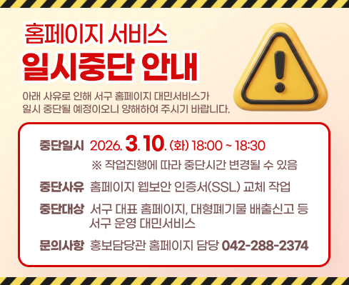 홈페이지 서비스 일시중단 안내
아래 사유로 인해 서구 홈페이지 대민서비스가 일시 중단될 예정이오니 양해하여 주시기 바랍니다.
○ 중단일시: 2026. 3. 10.(화) 18:00 ~ 18:30 
※ 작업진행에 따라 중단시간 변경될 수 있음
○ 중단사유: 홈페이지 웹보안 인증서(SSL) 교체 작업
○ 중단대상: 서구 대표 홈페이지, 대형폐기물 배출신고 등 서구 운영 대민서비스
문의사항 홍보담당관 홈페이지 담당(042-288-2374)