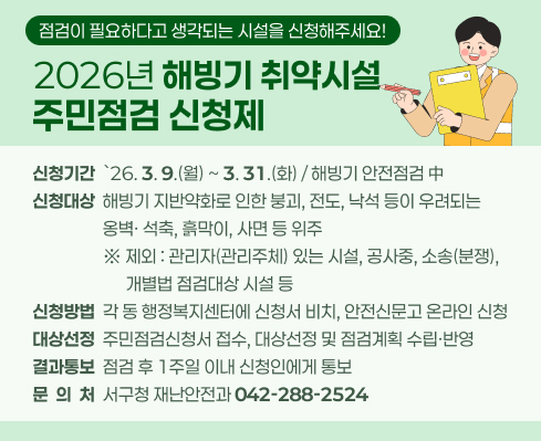 점검이 필요하다고 생각되는 시설을 신청해주세요!

 ▣  2026년 해빙기 취약시설 주민점검 신청제 개요
 ㅇ (신청기간) `26. 3. 9.(월) ~ 3. 31.(화) / 해빙기 안전점검 中 
 ㅇ (신청대상) 해빙기 지반약화로 인한 붕괴, 전도, 낙석 등이 우려되는             옹벽· 석축, 흙막이, 사면 등 위주
    ※ 제외 : 관리자(관리주체) 있는 시설, 공사중, 소송(분쟁), 개별법 점검대상 시설 등
 ㅇ (신청방법) 각 동 행정복지센터에 신청서 비치, 안전신문고 온라인 신청
 ㅇ (대상선정) 주민점검신청서 접수, 대상선정 및 점검계획 수립·반영
 ㅇ (결과통보) 점검 후 1주일 이내 신청인에게 통보
 ㅇ (문 의 처) 서구청 재난안전과(☎042-288-2524)