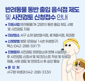 1. 지원사업: 반려동물(개·고양이) 동반 출입 제도 및 사전검토 지원 안내
 2. 대상업소: 반려동물 동반 출입이 가능한 영업을 하려는 영업자
             (서구 소재 일반음식점, 휴게음식점, 제과점영업)
 3. 신청방법: 방문(민원실 14번 위생 창구), 팩스(042-288-5917)
 4. 진행절차: 사전검토 희망업소에 한해 시설완비 후 사전검토신청서 및 체크리스트 작성 및 위생과 제출, 서류 검토 및 현장조사 후 승인 통보
 5. 문 의 처: 서구청 위생과(042-288-3330)