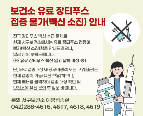 보건소 유료 장티푸스 접종 불가(백신 소진) 안내
전국 장티푸스 백신 수급 문제로
현재 서구보건소에서는 유료 장티푸스 접종이 불가(백신 소진)함을 안내드리오니,
널리 양해 부탁드립니다.
(※ 유료 장티푸스 백신 입고 날짜 미정 ※)

단, 무료 접종대상자(공무여행객 또는 고위험군)는
현재 접종이 가능(백신 보유)하오니,
현재 배너를 클릭하여 접종 대상 확인 및
보건소에 유선 문의 후 방문 바랍니다.

☎ 문의: 서구보건소 예방접종실
042)288-4616, 4617, 4618, 4619