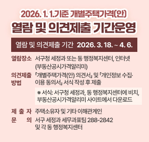 2026. 1. 1.기준 개별주택가격(안) 열람 및 의견제출 기간운영

❍ 열람 및 의견제출 기간: 2026. 3. 18. ∼ 4. 6.
❍ 열람 장소: 서구청 세정과 또는 동 행정복지센터, 인터넷(부동산공시가격알리미)
❍ 의견제출 방법: 「개별주택가격(안) 의견서」 및 「개인정보 수집‧이용 동의서」 서식 작성 후 제출
  ※ 서식: 서구청 세정과, 동 행정복지센터에 비치, 부동산공시가격알리미 사이트에서 다운로드
❍ 제출자: 주택소유자 및 기타 이해관계인
❍ 문의: 서구 세정과 세무과표팀(☎288-2842) 및 각 동 행정복지센터