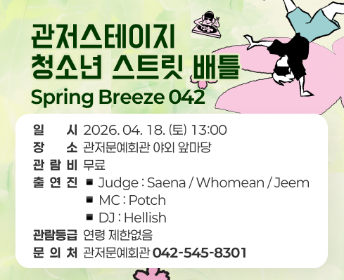 관저스테이지 청소년 스트릿 배틀 Spring Breeze 042.
일시 : 2026.04.18.(토) 13:00,
장소 : 관저문예회관 야외 앞마당,
관람비 : 무료,
출연진 : Judge : Saena / Whomean / Jeem, MC : Potch, DJ : Hellish,
관람등급 : 연령 제한없음 ,
문의처 : 관저문예회관 042-545-8301