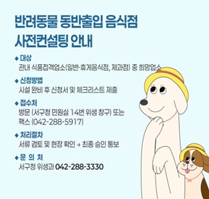 반려동물 동반출입 음식점 사전컨설팅 안내
- 대상: 관내 식품접객업소(일반, 휴게음식점, 제과점) 중 희망업소
- 신청방법: 시설완비 후 신청서 및 체크리스트 제출
- 접수처: 방문(서구청 민원실 14번 위생 창구) 또는 팩스(042-288-5917)
- 처리절차: 서류 검토 및 현장확인 후 최종 승인통보
- 문의처: 서구청 위생과(042-288-3330)