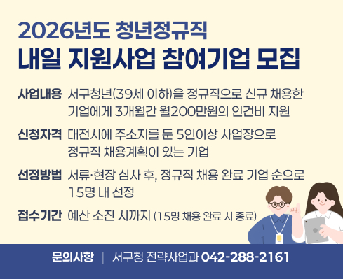 2026년도 청년정규직
내일 지원사업 참여기업 모집
사업내용  서구청년(39세 이하)을 정규직으로 신규 채용한
                  기업에게 3개월간 월200만원의 인건비 지원
신청자격  대전시에 주소지를 둔 5인이상 사업장으로
                  정규직 채용계획이 있는 기업
선정방법  서류ㆍ현장 심사 후, 정규직 채용 완료 기업 순으로
                  15명 내 선정
접수기간  예산 소진 시까지 (15명 채용 완료 시 종료)
문의사항
서구청 전략사업과 042-288-2161