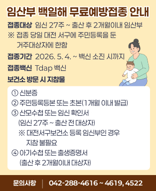 • 접종대상 : 임신 27주 ~ 출산 후 2개월이내 임산부
      ※ 접종 당일 대전 서구에 주민등록을 둔 거주대상자에 한함
  • 접종기간 : 2026. 5. 4. ~ 백신 소진 시까지 
  • 접종백신 : Tdap 백신 
  • 보건소 방문 시 지참물
  ① 신분증
  ② 주민등록등본 또는 초본(1개월 이내 발급)
  ③ 산모수첩 또는 임신 확인서(임신 27주 ~ 출산 전 대상자)
     ※ 대전서구보건소 등록 임신부인 경우 지참 불필요
  ④ 아기수첩 또는 출생증명서(출산 후 2개월이내 대상자)
  • 문의전화 : (042)-288-4616 ~ 4619, 4522