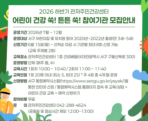 운영기간 2026년 7월 ~ 12월 운영대상 서구 어린이집 및 유치원 원아 2020년~2022년 출생(만 3세~5세) 신청기간 6월 15일(월) ~ 선착순 마감 시 기관별 최대 8회 신청 가능
                 (교육 주제별 2회) 교육장소 관저주민건강센터 1층 건강배움터(대전광역시 서구 구봉산북로 300) 운영방법 단체 (매주 월, 수) 교육시간 1회차 10:00 ~ 10:40 / 2회차 11:00 ~ 11:40 교육인원 1회 20명 이내 (최소 5, 최대 25) * 주 4회 총 4개 팀 운영
신청방법 서구 통합예약시스템(https://www.seogu.go.kr/yeyak/)을
                 통한 인터넷 신청 / 통합예약시스템 홈페이지 접속 후 교육/상담 > 
                 어린이 건강 교육 > 예약 신청하기 참여비용 무료 문문문의 관저주민건강센터 042-288-4624
                 (공휴일 및 점심시간 제외 12:00~13:00)