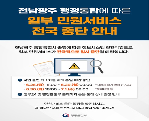 전남광주 행정통합에 따른 일부 민원서비스 전국 중단 안내
1. 국민불편 최소화를 위한 휴일,야간 중단
  - 6.26.(금) 18:00 ~ 6.29.(월) 09:00 / 지방세 납기 연장 (~7.3.)
  - 6.30.(화) 18:00 ~ 7.1.(수) 09:00 / 토지대장 등

2. 정부24 및 행정안전부 홈페이지 등을 통해 상세 일정 안내