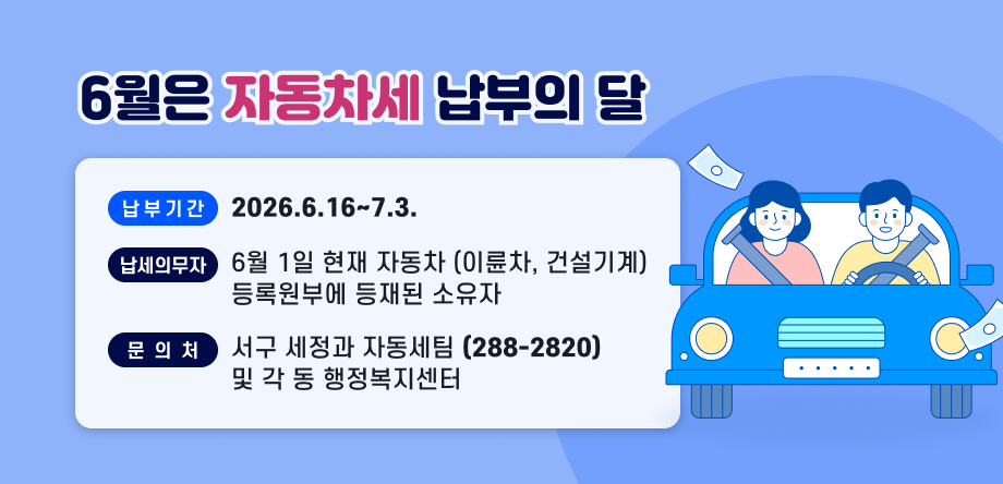 6월은
자동차세
납부의 달
납부기간   2026. 6. 16. ~ 7. 3.
납세의무자   6월 1일 현재 자동차(이륜차, 건설기계) 
                       등록원부에 등재된 소유자
문의처  서구 세정과 자동차세팀(288-2820) 
                      및 각 동 행정복지센터