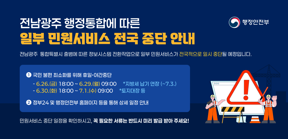 전남광주 행정통합에 따른 일부 민원서비스 전국 중단 안내
1. 국민불편 최소화를 위한 휴일,야간 중단
  - 6.26.(금) 18:00 ~ 6.29.(월) 09:00 / 지방세 납기 연장 (~7.3.)
  - 6.30.(화) 18:00 ~ 7.1.(수) 09:00 / 토지대장 등

2. 정부24 및 행정안전부 홈페이지 등을 통해 상세 일정 안내