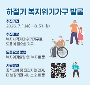 하절기 복지위기가구 발굴
추진기간
2026. 7. 1.(수) ~ 8. 31.(월)
추진대상
복지사각지대 위기가구로
도움이 필요한 가구
도움요청 방법
복지위기알림 앱, 복지로 등
지원방안
공적급여 및 민간자원 연계, 
타 보장기관 서비스 의뢰 등
추진기간
2026. 7. 1.(수) ~ 8. 31.(월)
추진대상
복지사각지대 위기가구로
도움이 필요한 가구
도움요청 방법
복지위기알림 앱, 복지로 등
지원방안
공적급여 및 민간자원 연계, 
타 보장기관 서비스 의뢰 등