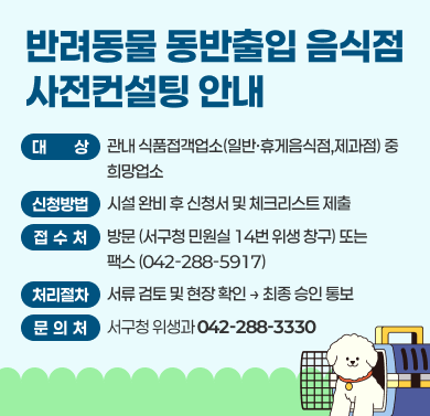 반려동물 동반출입 음식점 사전컨설팅 안내
- 대상: 관내 식품접객업소(일반, 휴게음식점, 제과점) 중 희망업소
- 신청방법: 시설완비 후 신청서 및 체크리스트 제출
- 접수처: 방문(서구청 민원실 14번 위생 창구) 또는 팩스(042-288-5917)
- 처리절차: 서류 검토 및 현장확인 후 최종 승인통보
- 문의처: 서구청 위생과(042-288-3330)