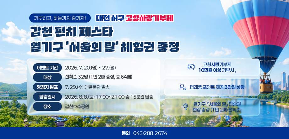 기부하고, 하늘까지 즐기자!
대전 서구 고향사랑기부제
서구의 달 갑천 펀치 페스타
이벤트 기간
2026. 7. 20.(월) ~ 27.(월)
고향사랑기부제
10만원 이상 기부시
,
대상
선착순 32명 (1인 2매 증정, 총 64매)
당첨자 발표
7. 29.(수) 개별문자 발송
답례품 포인트 제공 3만원 상당
탑승일시
2026. 8. 8.(토) 17:00~21:00 중 15분간 탑승
장소
갑천호수공원
열기구  『서구의 달』 탑승권
현장 증정 (1인 2매/선착순)
문의
042)288-2674
