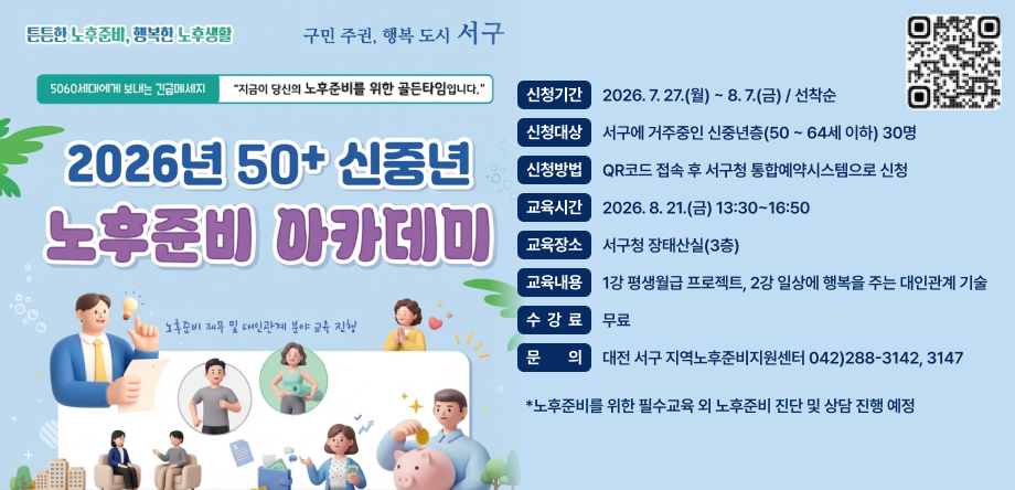 2026년 50+ 신중년 노후준비 아카데미 개최
신청기간: 2026. 7. 27.(월) ~ 8. 7.(금) / 선착순
신청대상: 30명 / 서구에 거주중인 신중년층(50세 ~ 64세 이하)
신청방법: QR코드 접속 후 서구청 통합예약시스템으로 신청
교육시간: 2026. 8. 21.(금) 13:30 ~ 16:50
교육장소: 서구청 장태산실(3층)
교육내용: 1강 평생월급 프로젝트, 2강 일상에 행복을 주는 대인관계 기술
수강료: 무료
문의: 대전 서구지역노후준비지원센터(☎042-288-3142, 3147)
QR코드링크 https://m.site.naver.com/2cgI0