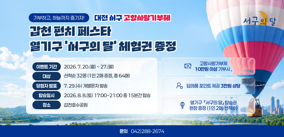 기부하고, 하늘까지 즐기자!
대전 서구 고향사랑기부제
서구의 달 갑천 펀치 페스타
이벤트 기간
2026. 7. 20.(월) ~ 27.(월)
고향사랑기부제
10만원 이상 기부시
,
대상
선착순 32명 (1인 2매 증정, 총 64매)
당첨자 발표
7. 29.(수) 개별문자 발송
답례품 포인트 제공 3만원 상당
탑승일시
2026. 8. 8.(토) 17:00~21:00 중 15분간 탑승
장소
갑천호수공원
열기구  『서구의 달』 탑승권
현장 증정 (1인 2매/선착순)
문의
042)288-2674