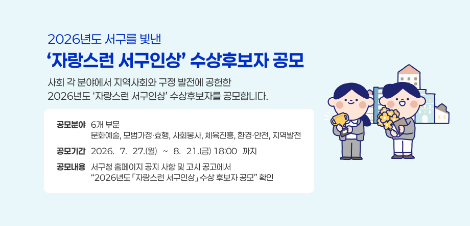 2026년도 서구를 빛낸
‘자랑스런 서구인상’ 수상후보자 공모
사회 각 분야에서 지역사회와 구정 발전에 공헌한
2026년도 ‘자랑스런 서구인상’ 수상후보자를 공모합니다.
공모분야   6개 부문
                   문화예술, 모범가정·효행, 사회봉사, 체육진흥, 환경·안전, 지역발전
공모기간   2026. 7. 27.(월) ~ 8. 21.(금) 18:00 까지
공모내용   서구청 홈페이지 공지 사항 및 고시 공고에서
                  “2026년도 「자랑스런 서구인상」 수상 후보자 공모” 확인