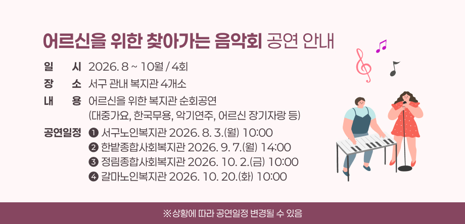 어르신을 위한 찾아가는 음악회 공연 안내
일일시시   2026. 8 ~ 10월 / 4회
장장소소   서구 관내 복지관 4개소
내내용용   어르신을 위한 복지관 순회공연
                   (대중가요, 한국무용, 악기연주, 어르신 장기자랑 등)
공연일정   ➊ 서구노인복지관 2026. 8. 3.(월) 10:00
                   ➋ 한밭종합사회복지관 2026. 9. 7.(월) 14:00
                   ➌ 정림종합사회복지관 2026. 10. 2.(금) 10:00
                   ➍ 갈마노인복지관 2026. 10. 20.(화) 10:00
※상황에 따라 공연일정 변경될 수 있음