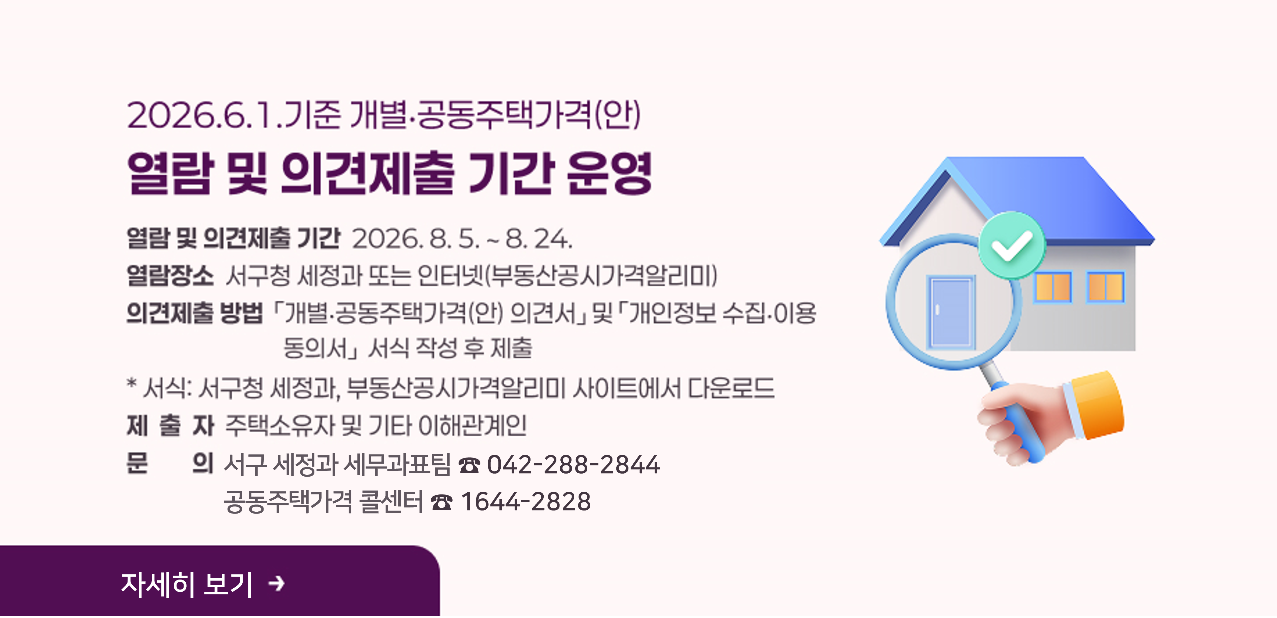 2026.6.1.기준 개별,공통주태가격(안) 열람 및 의견제출 기간 운영
- 열람 및 의견제출 기간: 2026. 8. 5. ~ 8. 24.
- 열람 장소: 서구청 세정과 또는 인터넷(부동산공시가격알리미)
- 의견제출 방법:  「개별‧공동주택가격(안) 의견서」 및 「개인정보 수집‧이용 동의서」 서식 작성 후 제출
  ※ 서식: 서구청 세정과, 부동산공시가격알리미 사이트에서 다운로드
- 제출자: 주택소유자 및 기타 이해관계인
- 문의: 서구 세정과 세무과표팀(288-2844)