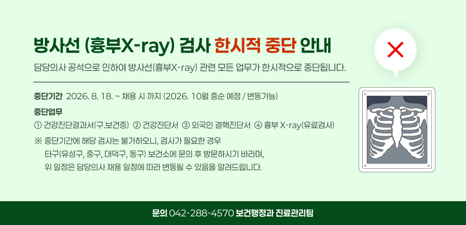 방사선(흉부x-ray)검사 한시적 중단 안내
- 중단기간: 2026. 8. 18. ~  채용 시까지(2026. 10월 중순 예정 / 변동 가능)
- 중단업무: 건강진단결과서(구,보건증), 건강진단서, 외국인 결핵진단서, 흉부 X-ray(유료검사)
※ 중단기간에 해당 검사는 불가하오니, 검사가 필요한 경우 타구(유성구, 중구, 대덕구, 동구) 보건소에 문의 후 방문하시기 바라며, 위 일정은 담당의사 채용 일정에 따라 변동될 수 있음을 알려드립니다.
(문의 042-288-4570, 보건행정과 진료관리팀)