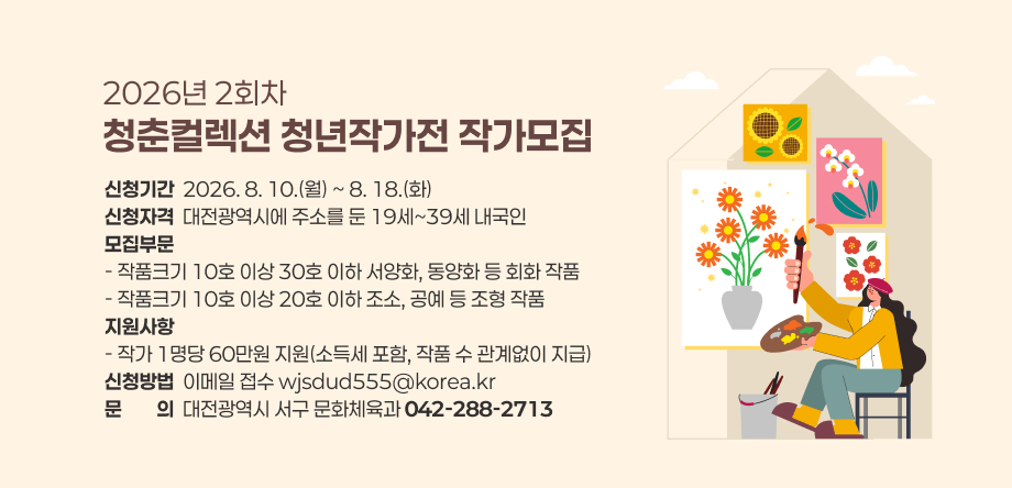 2026년 2회차 청춘컬렉션 청년작가전 작가모집
- 신청기간: 2026. 8. 10.(월) ~ 8. 18.(화)
- 신청자격: 대전광역시에 주소를 둔 19세~39세 내국인
- 신청방법: 이메일 접수(wjsdud555@korea.kr)
- 문의: 서구 문화체육과(042-288-2713)