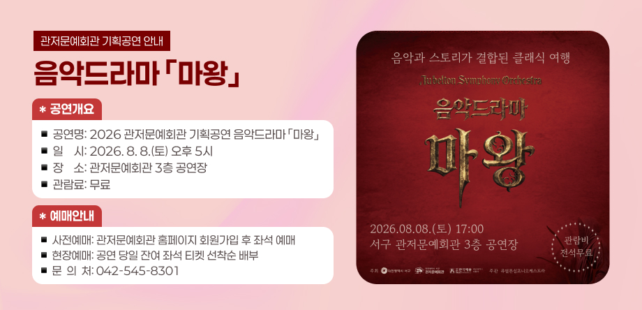 관저문예회관 기획공연 음악드라마 '마왕'
<공연개요>
- 공연명: 2026 관저문예회관 기획공연 음악드라마 '마왕'
- 일시: 2026.8.8.(토) 오후5시
- 장소: 관저문예회관 3층 공연장
- 관람료: 무료
<예매안내>
-사전예매: 관저문예회관 홈페이지 회원가입 후 좌석 예매
- 현장예매: 공연 당일 잔여 좌석 티켓 선착순 배부
- 문의처: 042-545-8301