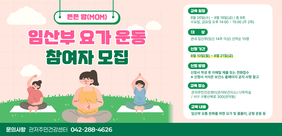 튼튼맘(MOM) 임산부 요가 운동 참여자 모집
 - 교육일정: 8월26일(수)~9월18일(금)/총8회 수요일,금요일 오후 14:00~15:00(주 2회)
 - 대상: 관내 임산부(임신 14주 이상) 선착순 15명
 - 신청기간: 8월 10일(월) ~ 8월 21일(금)
 - 신청방법: 신청서 작성 후 이메일 제출 또는 전화접수 ※ 신청서 서식은 보건소 홈페이지 공지사항 참고
 - 교육장소: 관저주민건강센터(관저보건지소) 다목적실 
 - 교육내용: 임산부 요총 완화를 위한 요가 및 폼롤러, 균형운동 등