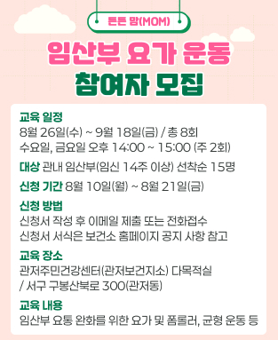 튼튼맘(MOM) 임산부 요가 운동 참여자 모집
 - 교육일정: 8월26일(수)~9월18일(금)/총8회 수요일,금요일 오후 14:00~15:00(주 2회)
 - 대상: 관내 임산부(임신 14주 이상) 선착순 15명
 - 신청기간: 8월 10일(월) ~ 8월 21일(금)
 - 신청방법: 신청서 작성 후 이메일 제출 또는 전화접수 ※ 신청서 서식은 보건소 홈페이지 공지사항 참고
 - 교육장소: 관저주민건강센터(관저보건지소) 다목적실 
 - 교육내용: 임산부 요총 완화를 위한 요가 및 폼롤러, 균형운동 등