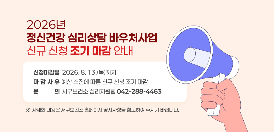2026년 정신건강 심리상담 바우처사업 신규 신청 조기 마감 안내
신청마감일  2026. 8. 13.(목)까지
마감사유 예산 소진에 따른 신규 신청 조기 마감 
문    의서구보건소 심리지원팀 042-288-4463
※ 자세한 내용은 서구보건소 홈페이지 공지사항을 참고하여 주시기 바랍니다.