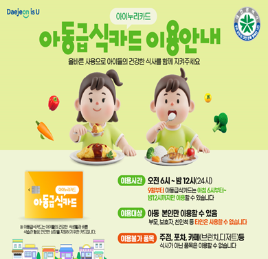 아동급식카드 이용안내
- 이용시간: 오전6시~밤12시
※ 9월부터 아동급식카드는 아침6시부터 ~ 밤12시까지만 이용할 수 있습니다.
- 이용대상: 아동 본인만 이용할 수 있음
- 이용불가 품목: 주점, 포차, 카페(브런치, 디저트) 등