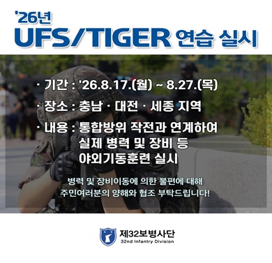 2026년 UFS/TIGER 연습 실시
-기간: 2026. 8. 17. ~ 8. 27.(목)
- 장소: 충남, 대전, 세종 지역
- 내용: 통합방위 작전과 연계하여 실제 병력 및 장비 등 야외기동훈련 실시