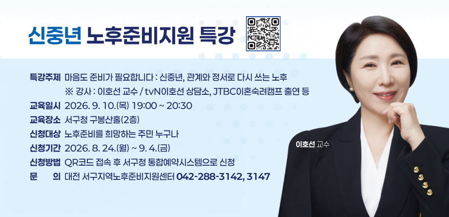 신중년 노후준비지원 특강
특강주제  마음도 준비가 필요합니다 : 신중년, 관계와 정서로 다시 쓰는 노후
                  ※ 강사 : 이호선 교수 / tvN이호선 상담소, JTBC이혼숙려캠프 출연 등
교육일시  2026. 9. 10.(목) 19:00 ~ 20:30
교육장소  서구청 구봉산홀(2층)
신청대상  노후준비를 희망하는 주민 누구나
신청기간  2026. 8. 24.(월) ~ 9. 4.(금)
신청방법  QR코드 접속 후 서구청 통합예약시스템으로 신청
문문의의  대전 서구지역노후준비지원센터 042-288-3142, 3147