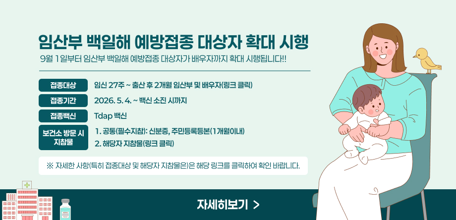 9월 1일부터 임산부 백일해 예방접종 대상자가 배우자까지 확대 시행됩니다!! 
- 접종대상: 임신 27주 ~ 출산 후 2개월 임산부 및 배우자(링크 클릭) 
- 접종기간: 2026. 5. 4. ~ 백신 소진 시까지 
- 접종백신: Tdap 백신 
- 보건소 방문 시 지참물  
 1. 공통(필수지참): 신분증, 주민등록등본(1개월이내)   2. 해당자 지참물(링크 클릭)