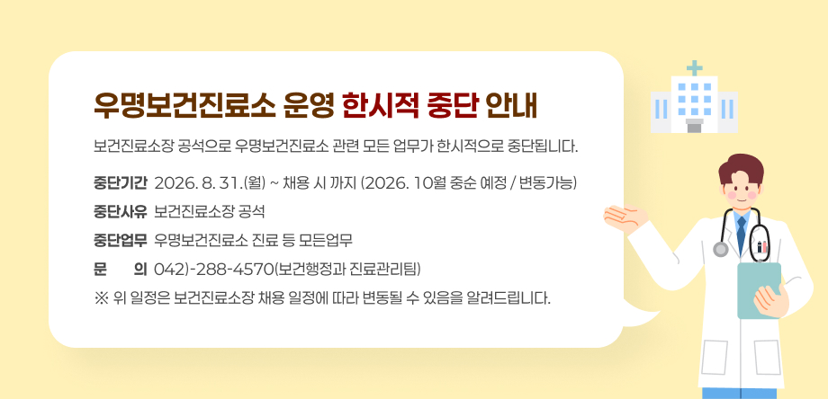 우명보건진료소 운영 한시적 중단 안내
- 중단기간: 2026. 8. 31.(월) ~ 채용 시까지(2026. 10월 중순 예정 / 변동 가능)
- 중단사유: 보건진료소장 공석
- 중단업무: 우명보건진료소 진료 등 모든업무
- 문의: 042-288-4570(보건행정과 진료관리팀)
※ 위 일정은 보건진료소장 채용 일정에 따라 변동될 수 있음을 알려드립니다.