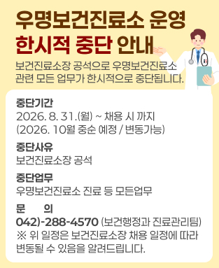 우명보건진료소 운영 한시적 중단 안내 
- 중단기간: 2026. 8. 31.(월) ~ 채용 시까지(2026. 10월 중순 예정 / 변동 가능) 
- 중단사유: 보건진료소장 공석 
- 중단업무: 우명보건진료소 진료 등 모든업무 
- 문의: 042-288-4570(보건행정과 진료관리팀) 
※ 위 일정은 보건진료소장 채용 일정에 따라 변동될 수 있음을 알려드립니다.