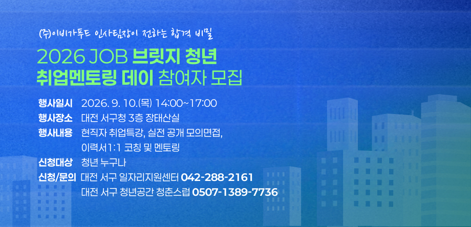 2026 JOB 브릿지 청년 취업멘토링 데이 참여자 모집
- 행사일시: 2026. 9. 10.(목) 14:00~17:00
- 행사장소: 대전 서구청 3층 장태산실
- 행사내용: 현직자 취업특강, 실전 공개 모의면접, 이력서 1:1 코칭 및 멘토링
- 신청대상: 청년 누구나
- 문의: 일자리 지원센터(042-288-2161), 서구 청년공간 청년스럽(0507-1389-7736)