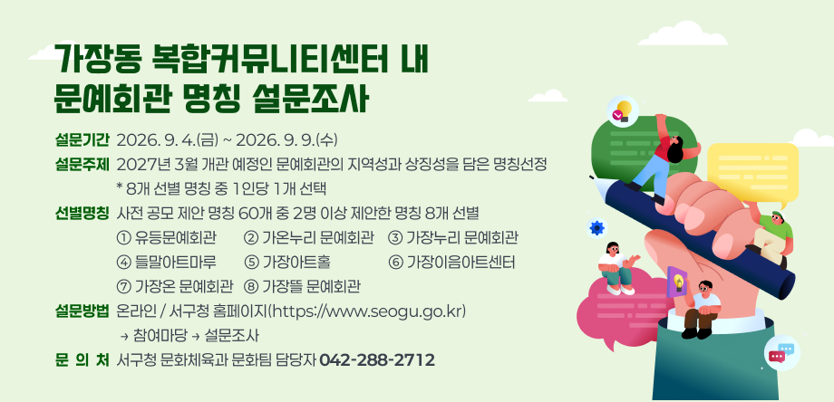 가장동 복합커뮤니티센터 내 문예회관 명칭 설문조사.
설문개요 :
설문기간 : 2026. 9. 4.(금) ~ 2026. 9. 9.(수)
설문주제 : 2027년 3월 개관 예정인 문예회관의 지역성과 상징성을 담은 명칭선정. 8개 선별 명칭 중 1인당 1개 선택
선별명칭 : 사전 공모 제안 명칭 60개 중 2명 이상 제안한 명칭 8개 선별. 유등문예회관, 가온누리 문예회관, 가장누리 문예회관, 들말아트마루, 가장아트홀, 가장이음아트센터, 가장온 문예회관, 가장뜰 문예회관.
설문방법 : 온라인 / 서구청 홈페이지(https://www.seogu.go.kr)에서 참여마당의 설문조사.
문의처 : 서구청 문화체육과 문화팀 담당자(042-288-2712)