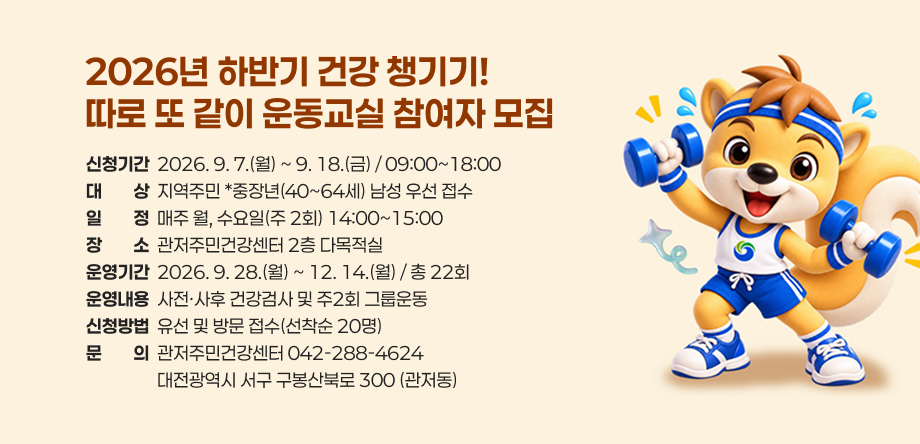 2026년 하반기 건강챙기기, 따로 또 같이 운동교실 참여자 모집
- 신청기간: 2026. 9. 7.~9. 18.
- 대상: 지역주민 * 중장연(40~64세) 남성 우선 접수
- 일정: 매주 월, 수요일(주2회) 14:00~15:00
- 장소: 관저주민건강센터 2층 다목적실
- 운영기간: 2026. 9. 28.(월) ~ 12.14(월)  / 총22회
- 운영내용: 사전, 사후 건강검사 및 주2회 그룹운동
- 문의: 관저주민건강센터(042-288-4624)